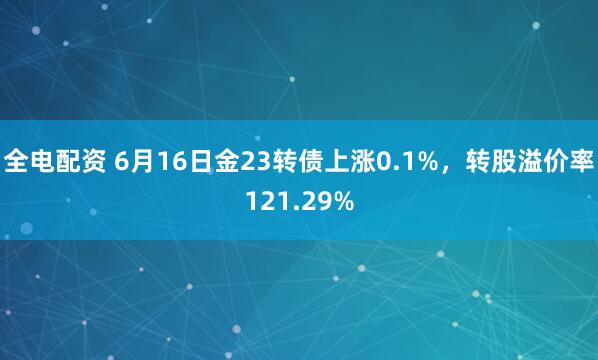 全电配资 6月16日金23转债上涨0.1%，转股溢价率121.29%
