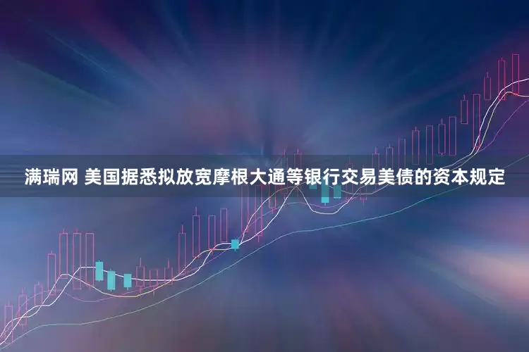 满瑞网 美国据悉拟放宽摩根大通等银行交易美债的资本规定