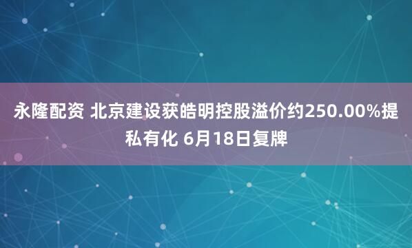 永隆配资 北京建设获皓明控股溢价约250.00%提私有化 6月18日复牌