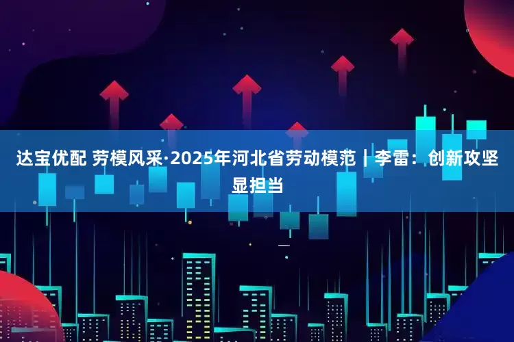 达宝优配 劳模风采·2025年河北省劳动模范｜李雷：创新攻坚显担当