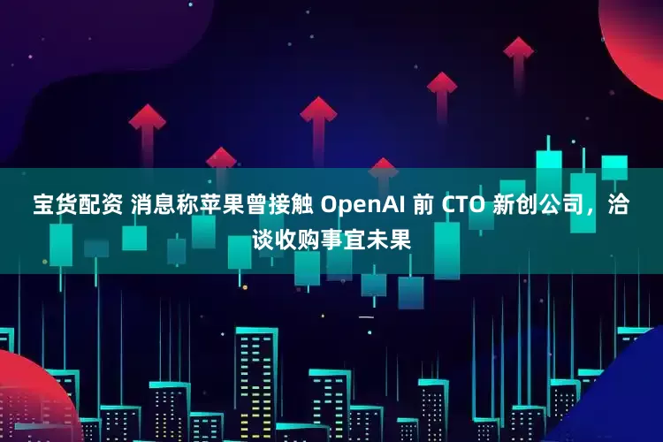 宝货配资 消息称苹果曾接触 OpenAI 前 CTO 新创公司，洽谈收购事宜未果