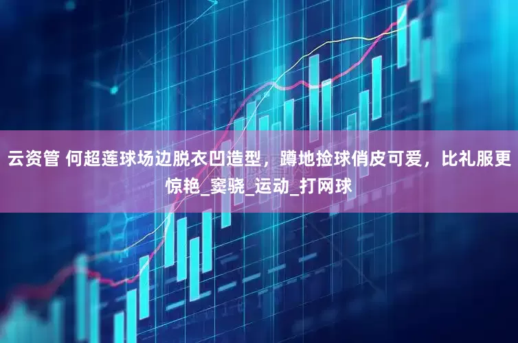 云资管 何超莲球场边脱衣凹造型，蹲地捡球俏皮可爱，比礼服更惊艳_窦骁_运动_打网球
