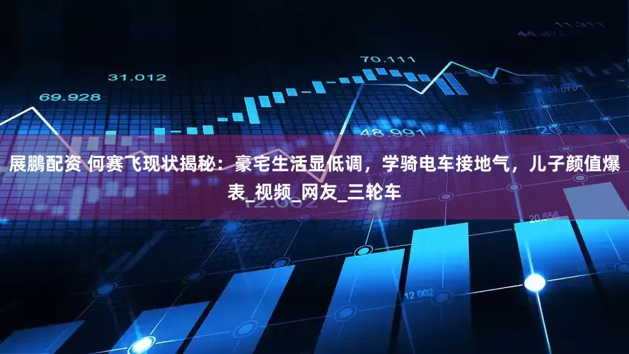 展鵬配资 何赛飞现状揭秘：豪宅生活显低调，学骑电车接地气，儿子颜值爆表_视频_网友_三轮车