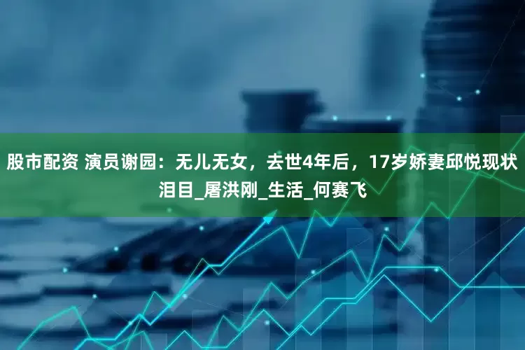 股市配资 演员谢园：无儿无女，去世4年后，17岁娇妻邱悦现状泪目_屠洪刚_生活_何赛飞