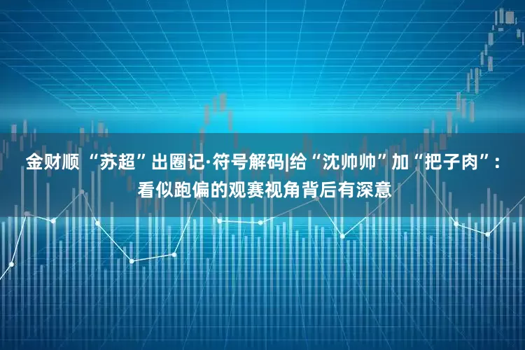 金财顺 “苏超”出圈记·符号解码|给“沈帅帅”加“把子肉”: 看似跑偏的观赛视角背后有深意