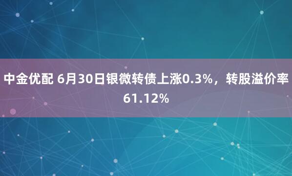 中金优配 6月30日银微转债上涨0.3%，转股溢价率61.12%