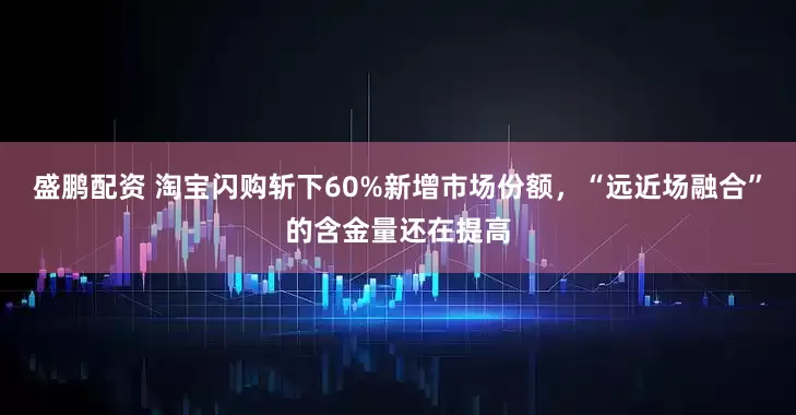 盛鹏配资 淘宝闪购斩下60%新增市场份额，“远近场融合”的含金量还在提高