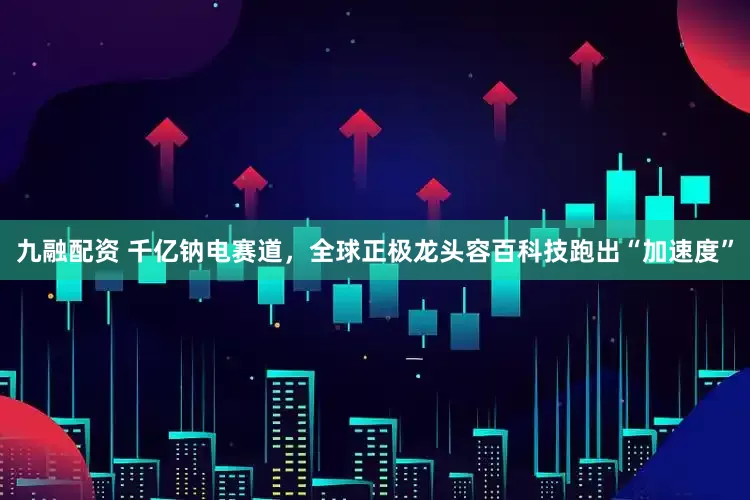 九融配资 千亿钠电赛道，全球正极龙头容百科技跑出“加速度”