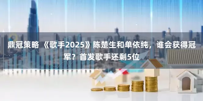 鼎冠策略 《歌手2025》陈楚生和单依纯，谁会获得冠军？首发歌手还剩5位