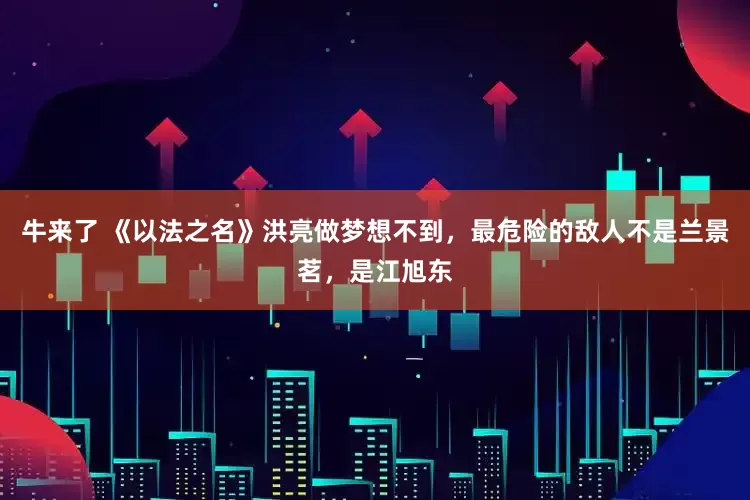 牛来了 《以法之名》洪亮做梦想不到，最危险的敌人不是兰景茗，是江旭东