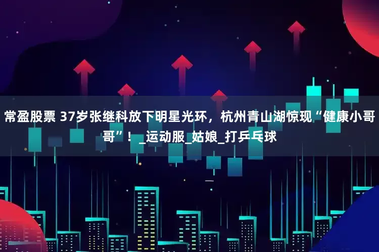 常盈股票 37岁张继科放下明星光环，杭州青山湖惊现“健康小哥哥”！_运动服_姑娘_打乒乓球