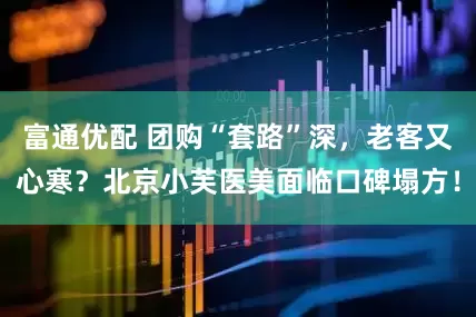 富通优配 团购“套路”深,老客又心寒?北京小芙医美面临口碑塌方!