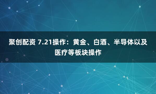 聚创配资 7.21操作：黄金、白酒、半导体以及医疗等板块操作
