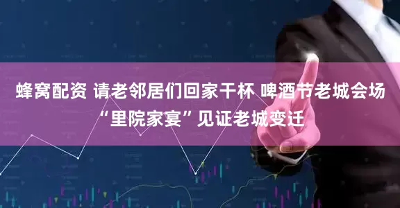 蜂窝配资 请老邻居们回家干杯 啤酒节老城会场“里院家宴”见证老城变迁