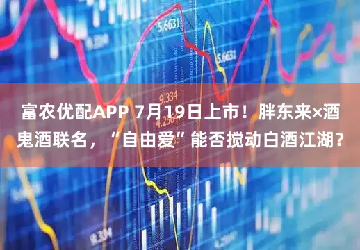 富农优配APP 7月19日上市！胖东来×酒鬼酒联名，“自由爱”能否搅动白酒江湖？
