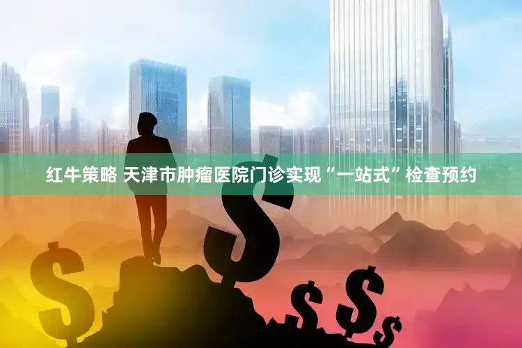 红牛策略 天津市肿瘤医院门诊实现“一站式”检查预约