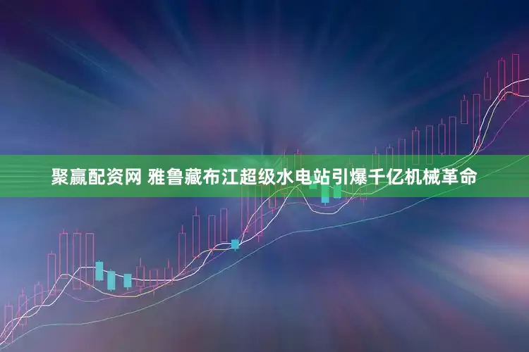 聚赢配资网 雅鲁藏布江超级水电站引爆千亿机械革命