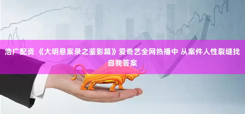 浩广配资 《大明悬案录之鉴影篇》爱奇艺全网热播中 从案件人性裂缝找自我答案