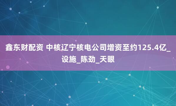 鑫东财配资 中核辽宁核电公司增资至约125.4亿_设施_陈劲_天眼