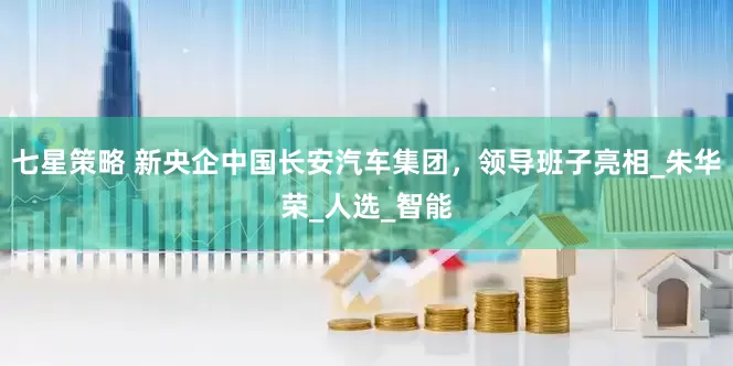 七星策略 新央企中国长安汽车集团，领导班子亮相_朱华荣_人选_智能