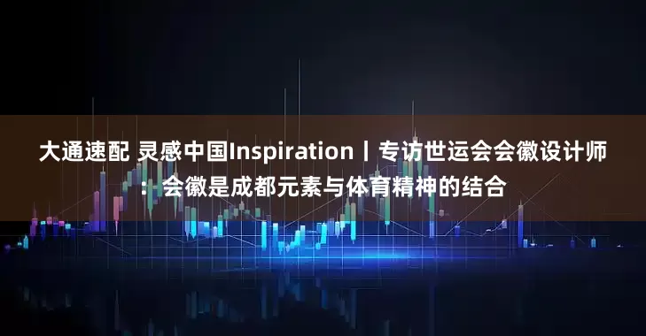 大通速配 灵感中国Inspiration丨专访世运会会徽设计师：会徽是成都元素与体育精神的结合