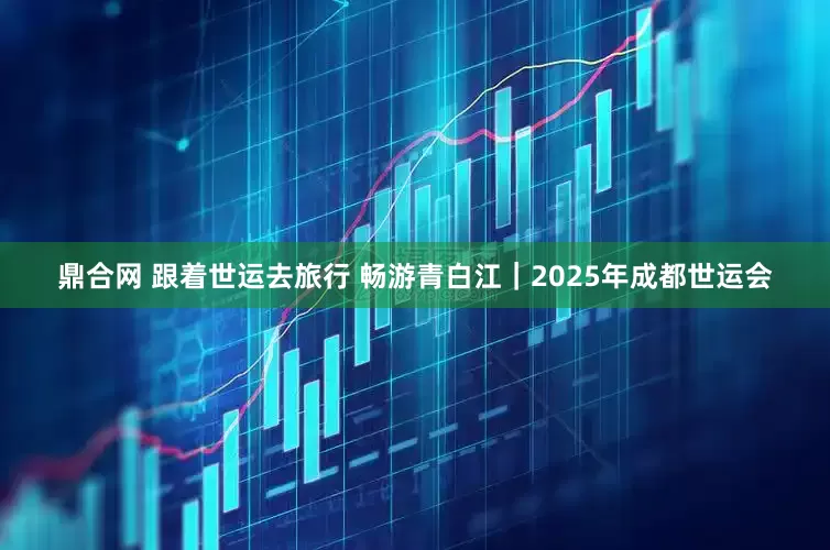 鼎合网 跟着世运去旅行 畅游青白江｜2025年成都世运会