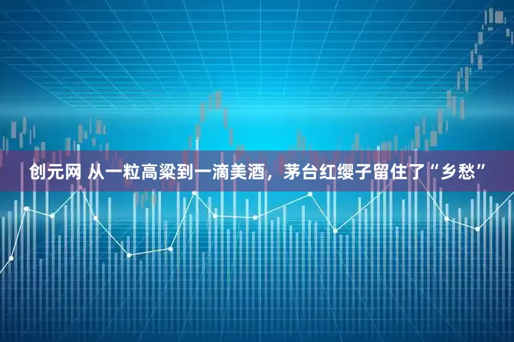创元网 从一粒高粱到一滴美酒，茅台红缨子留住了“乡愁”