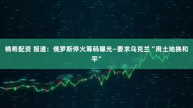 楠希配资 报道：俄罗斯停火筹码曝光—要求乌克兰“用土地换和平”