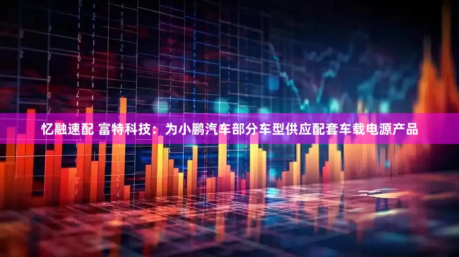 忆融速配 富特科技：为小鹏汽车部分车型供应配套车载电源产品