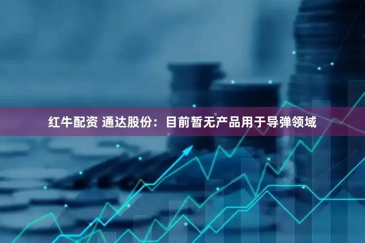 红牛配资 通达股份：目前暂无产品用于导弹领域