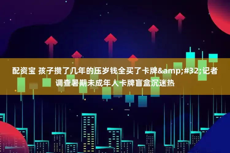 配资宝 孩子攒了几年的压岁钱全买了卡牌 记者调查暑期未成年人卡牌盲盒沉迷热