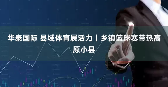 华泰国际 县域体育展活力丨乡镇篮球赛带热高原小县