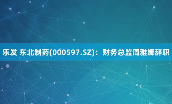 乐发 东北制药(000597.SZ)：财务总监周雅娜辞职
