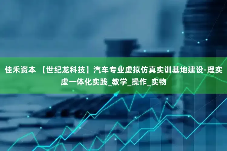 佳禾资本 【世纪龙科技】汽车专业虚拟仿真实训基地建设-理实虚一体化实践_教学_操作_实物
