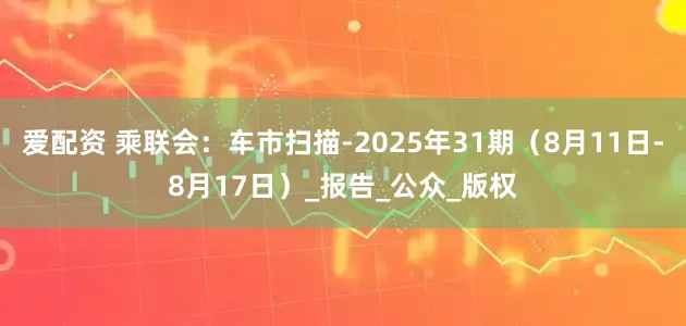 爱配资 乘联会：车市扫描-2025年31期（8月11日-8月17日）_报告_公众_版权