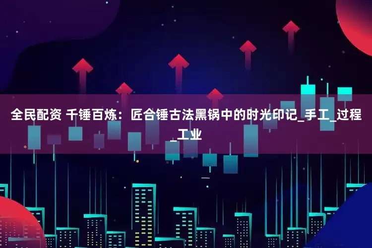 全民配资 千锤百炼：匠合锤古法黑锅中的时光印记_手工_过程_工业