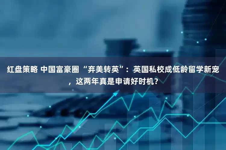 红盘策略 中国富豪圈 “弃美转英”：英国私校成低龄留学新宠，这两年真是申请好时机？