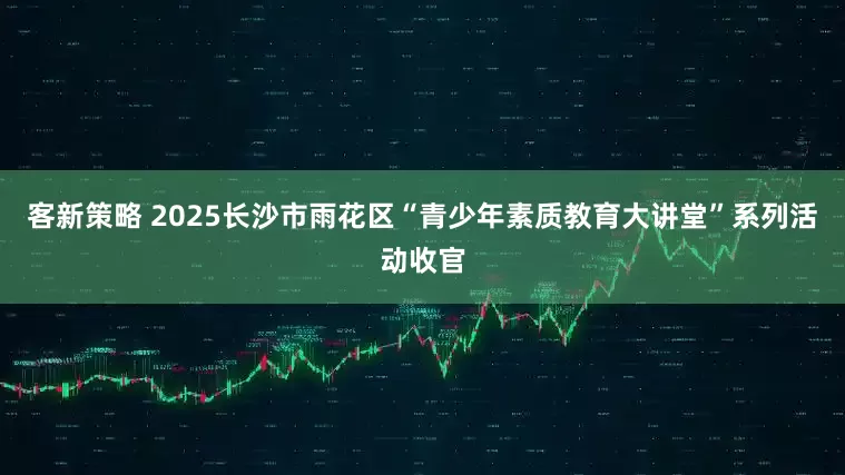 客新策略 2025长沙市雨花区“青少年素质教育大讲堂”系列活动收官