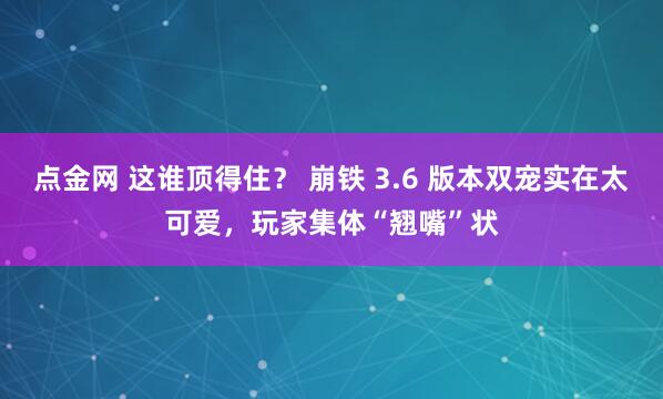 点金网 这谁顶得住？ 崩铁 3.6 版本双宠实在太可爱，玩家集体“翘嘴”状