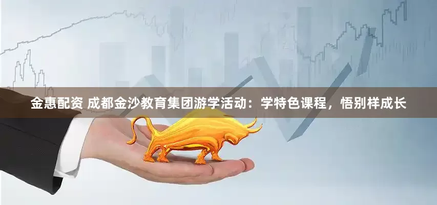 金惠配资 成都金沙教育集团游学活动：学特色课程，悟别样成长
