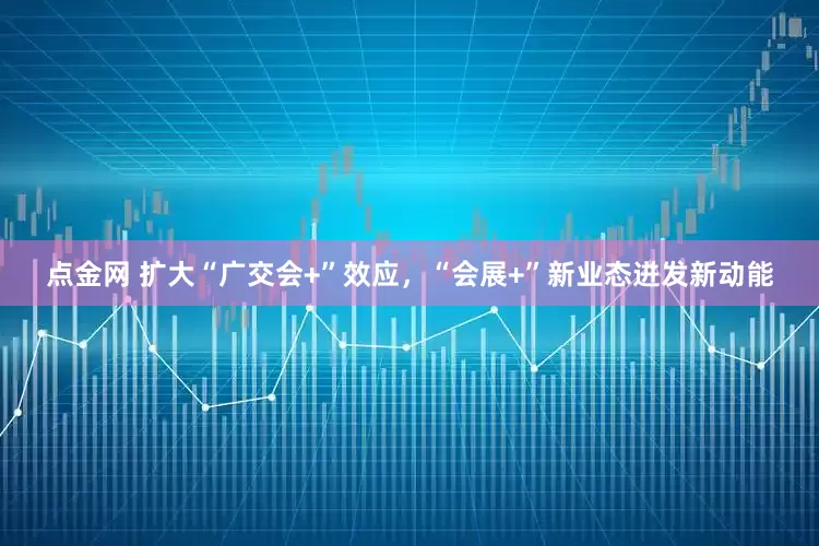 点金网 扩大“广交会+”效应，“会展+”新业态迸发新动能