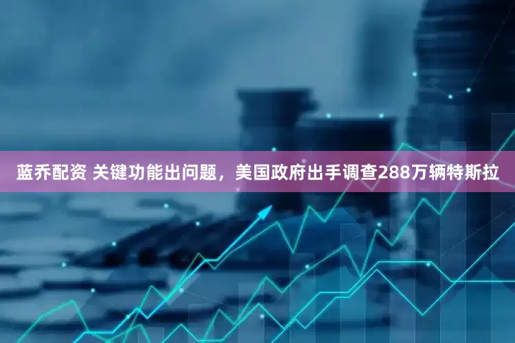 蓝乔配资 关键功能出问题，美国政府出手调查288万辆特斯拉