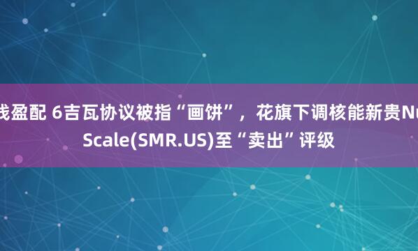 钱盈配 6吉瓦协议被指“画饼”，花旗下调核能新贵NuScale(SMR.US)至“卖出”评级