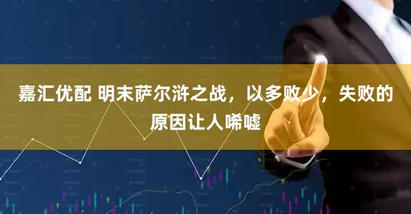 嘉汇优配 明末萨尔浒之战，以多败少，失败的原因让人唏嘘