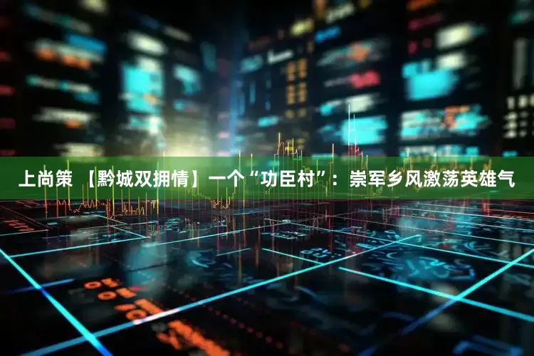 上尚策 【黔城双拥情】一个“功臣村”：崇军乡风激荡英雄气