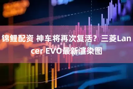 锦鲤配资 神车将再次复活？三菱Lancer EVO最新渲染图