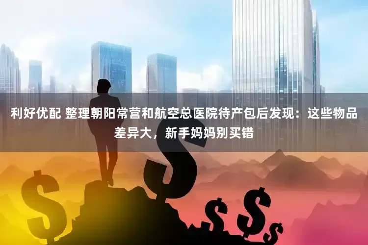 利好优配 整理朝阳常营和航空总医院待产包后发现：这些物品差异大，新手妈妈别买错