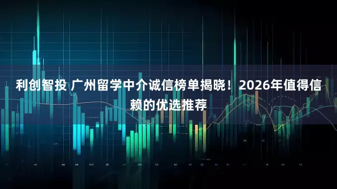 利创智投 广州留学中介诚信榜单揭晓！2026年值得信赖的优选推荐