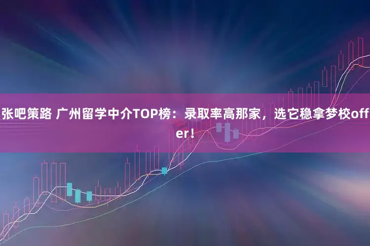 张吧策路 广州留学中介TOP榜：录取率高那家，选它稳拿梦校offer！