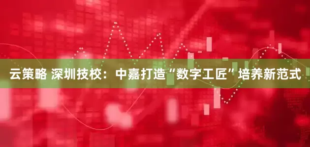 云策略 深圳技校：中嘉打造“数字工匠”培养新范式